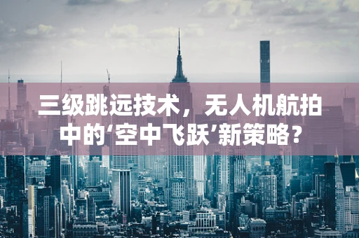三级跳远技术，无人机航拍中的‘空中飞跃’新策略？