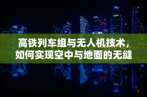高铁列车组与无人机技术，如何实现空中与地面的无缝协同？