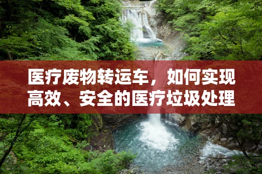 医疗废物转运车，如何实现高效、安全的医疗垃圾处理？