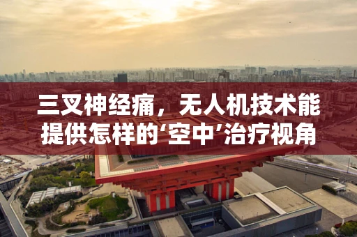 三叉神经痛，无人机技术能提供怎样的‘空中’治疗视角？