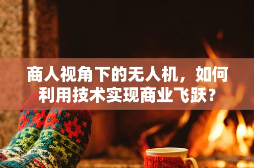 商人视角下的无人机，如何利用技术实现商业飞跃？
