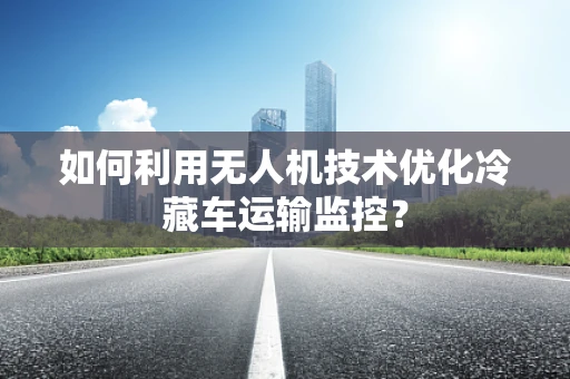 如何利用无人机技术优化冷藏车运输监控？