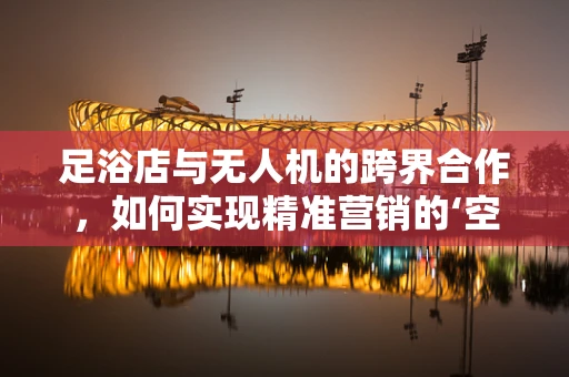 足浴店与无人机的跨界合作，如何实现精准营销的‘空中飞跃’？
