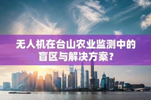 无人机在台山农业监测中的盲区与解决方案？