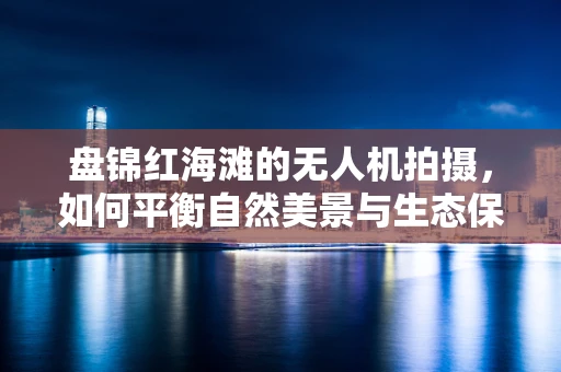 盘锦红海滩的无人机拍摄，如何平衡自然美景与生态保护？