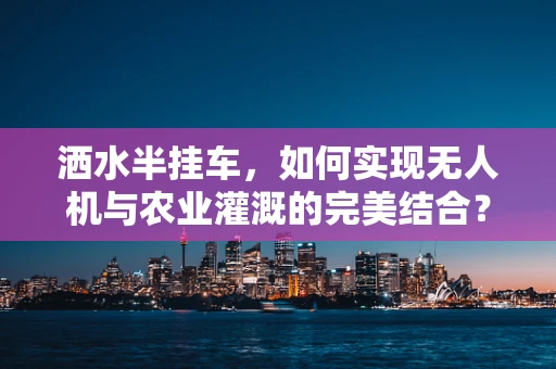 洒水半挂车，如何实现无人机与农业灌溉的完美结合？