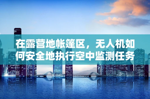 在露营地帐篷区，无人机如何安全地执行空中监测任务？