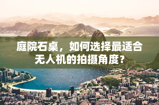 庭院石桌，如何选择最适合无人机的拍摄角度？