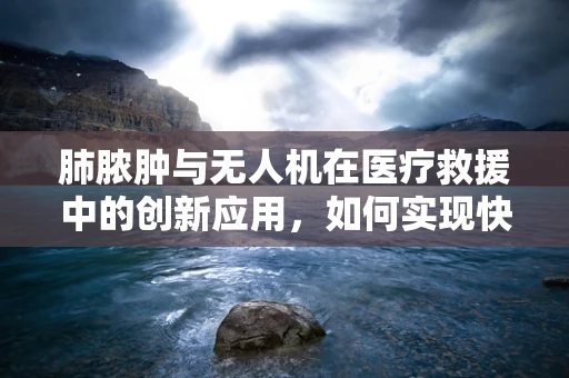 肺脓肿与无人机在医疗救援中的创新应用，如何实现快速诊断与治疗？