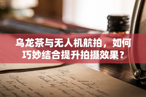 乌龙茶与无人机航拍，如何巧妙结合提升拍摄效果？
