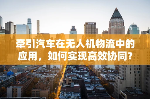牵引汽车在无人机物流中的应用，如何实现高效协同？