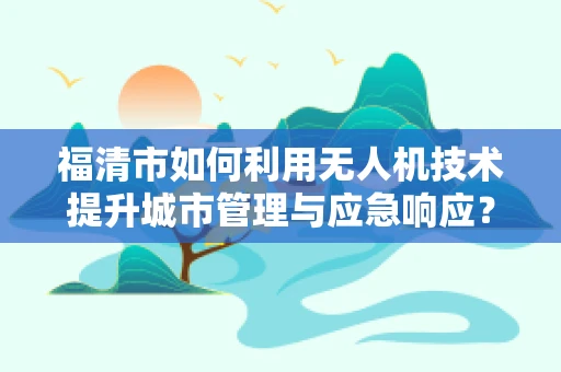 福清市如何利用无人机技术提升城市管理与应急响应？