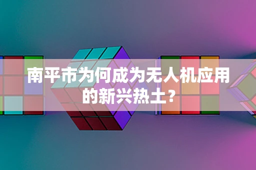 南平市为何成为无人机应用的新兴热土？