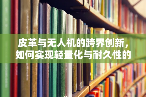 皮革与无人机的跨界创新，如何实现轻量化与耐久性的双重提升？