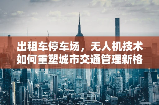 出租车停车场，无人机技术如何重塑城市交通管理新格局？