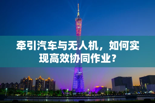 牵引汽车与无人机，如何实现高效协同作业？