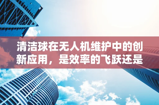 清洁球在无人机维护中的创新应用，是效率的飞跃还是过度包装？