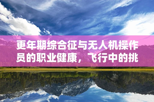 更年期综合征与无人机操作员的职业健康，飞行中的挑战与应对