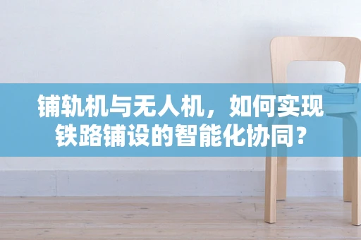 铺轨机与无人机，如何实现铁路铺设的智能化协同？