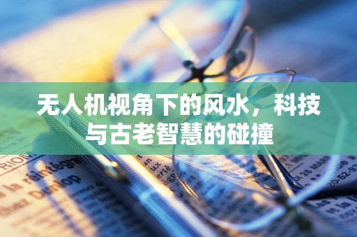 无人机视角下的风水，科技与古老智慧的碰撞
