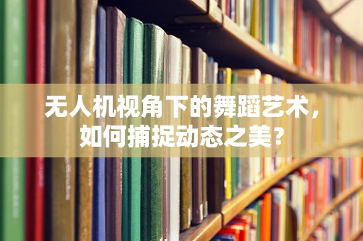 无人机视角下的舞蹈艺术，如何捕捉动态之美？