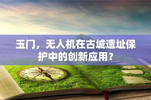 玉门，无人机在古城遗址保护中的创新应用？
