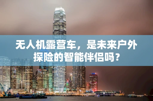 无人机露营车，是未来户外探险的智能伴侣吗？