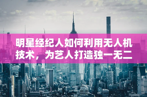 明星经纪人如何利用无人机技术，为艺人打造独一无二的宣传活动？