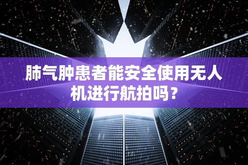 肺气肿患者能安全使用无人机进行航拍吗？