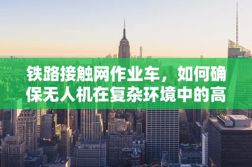 铁路接触网作业车，如何确保无人机在复杂环境中的高效作业？
