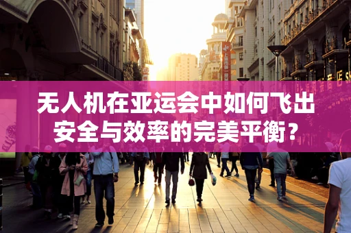 无人机在亚运会中如何飞出安全与效率的完美平衡？