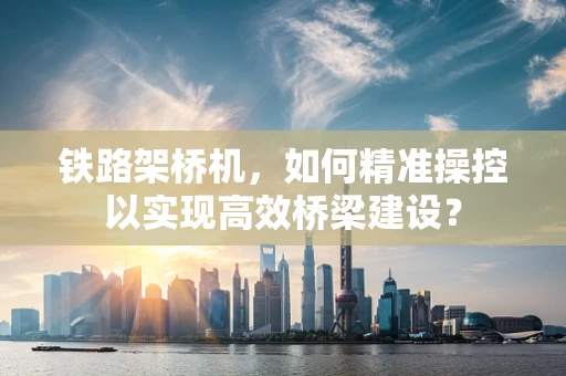铁路架桥机，如何精准操控以实现高效桥梁建设？