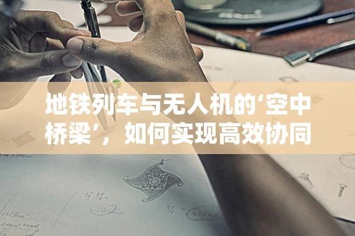 地铁列车与无人机的‘空中桥梁’，如何实现高效协同？