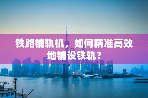 铁路铺轨机，如何精准高效地铺设铁轨？