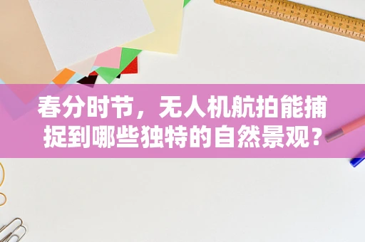 春分时节，无人机航拍能捕捉到哪些独特的自然景观？