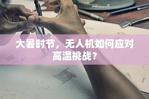 大暑时节，无人机如何应对高温挑战？