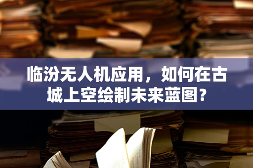 临汾无人机应用，如何在古城上空绘制未来蓝图？