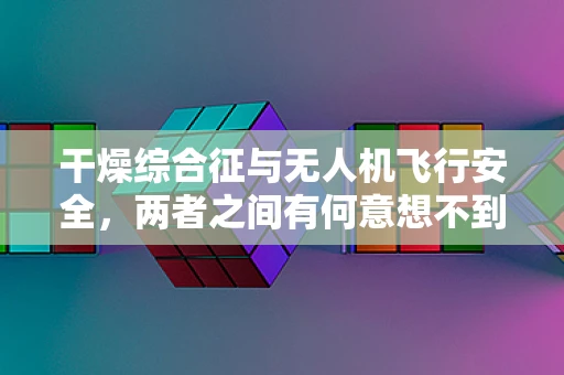 干燥综合征与无人机飞行安全，两者之间有何意想不到的联系？