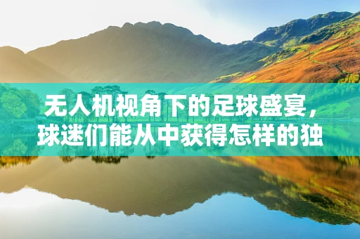 无人机视角下的足球盛宴，球迷们能从中获得怎样的独特体验？