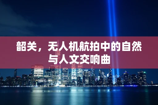 韶关，无人机航拍中的自然与人文交响曲