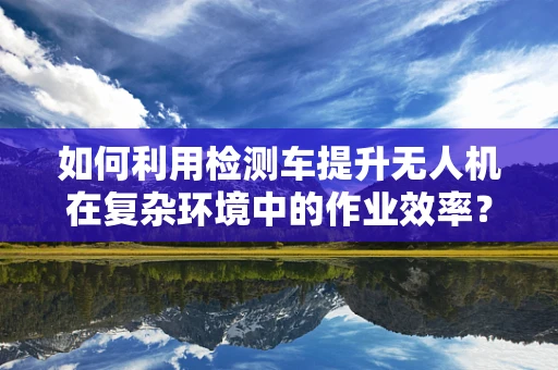 如何利用检测车提升无人机在复杂环境中的作业效率？