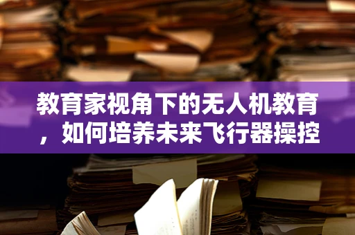 教育家视角下的无人机教育，如何培养未来飞行器操控的‘飞行员’？