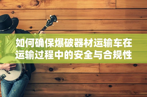 如何确保爆破器材运输车在运输过程中的安全与合规性？