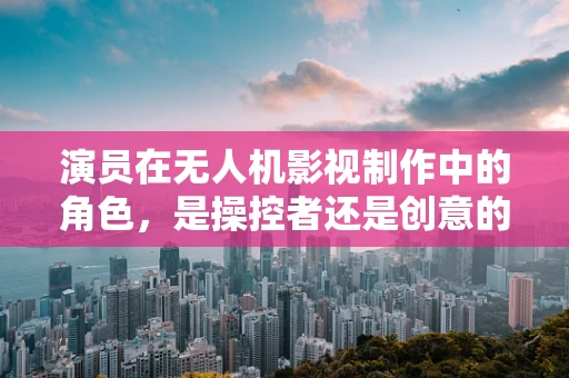 演员在无人机影视制作中的角色，是操控者还是创意的延伸？