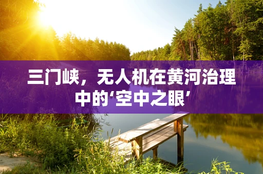 三门峡，无人机在黄河治理中的‘空中之眼’