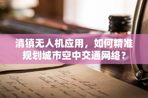 清镇无人机应用，如何精准规划城市空中交通网络？