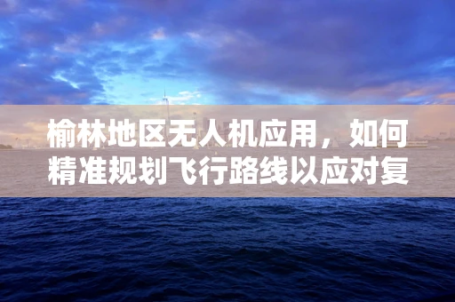 榆林地区无人机应用，如何精准规划飞行路线以应对复杂地形？