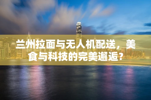 兰州拉面与无人机配送，美食与科技的完美邂逅？