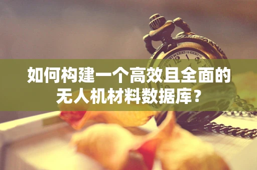 如何构建一个高效且全面的无人机材料数据库？