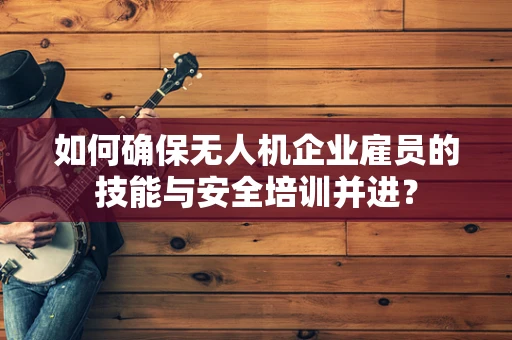如何确保无人机企业雇员的技能与安全培训并进？